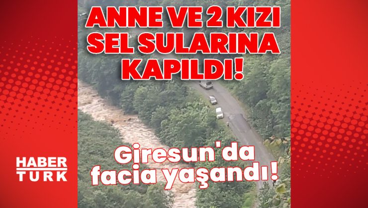 Giresun’da facia! Anne ile 2 kızı sel sularına kapıldı